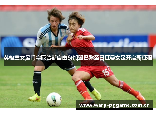 英格兰女足门将厄普斯自由身加盟巴黎圣日耳曼女足开启新征程 英格兰女足门将厄普斯自由身加盟巴黎圣日耳曼女足开启新征程